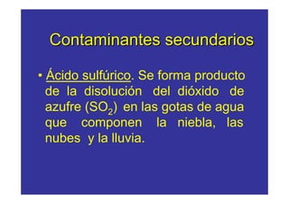 Contaminantes secundarios

• Ácido sulfúrico. Se forma producto
  de la disolución del dióxido de
  azufre (SO2) en las gotas de agua
  que componen la niebla, las
  nubes y la lluvia.
 