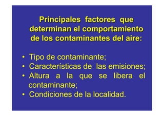 Principales factores que
  determinan el comportamiento
  de los contaminantes del aire:

• Tipo de contaminante;
• Características de las emisiones;
• Altura a la que se libera el
  contaminante;
• Condiciones de la localidad.
 