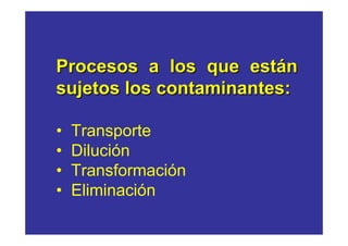 Procesos a los que están
sujetos los contaminantes:

•   Transporte
•   Dilución
•   Transformación
•   Eliminación
 