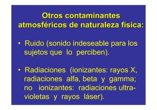 Otros contaminantes
atmosféricos de naturaleza física:

• Ruido (sonido indeseable para los
  sujetos que lo perciben).

• Radiaciones (ionizantes: rayos X,
  radiaciones alfa, beta y gamma;
  no ionizantes: radiaciones ultra-
  violetas y rayos láser).
 