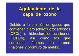 Agotamiento de la
      capa de ozono

Debido a la emisión de gases que
contienen cloro (clorofluorocarbonos
(CFCs) e hidroclorofluorocarbonos
(HCFCs), así como los que
contienen    átomos      de    bromo
(halones y bromuro de metilo).
 
