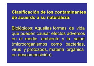 Clasificación de los contaminantes
de acuerdo a su naturaleza:

Biológicos: Aquellas formas de vida
     gicos
que pueden causar efectos adversos
en el medio ambiente y la salud
(microorganismos como bacterias,
virus y protozoos, materia orgánica
en descomposición).
 