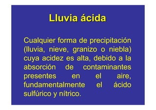 Lluvia ácida

Cualquier forma de precipitación
(lluvia, nieve, granizo o niebla)
cuya acidez es alta, debido a la
absorción de contaminantes
presentes        en    el    aire,
fundamentalmente       el  ácido
sulfúrico y nítrico.
 