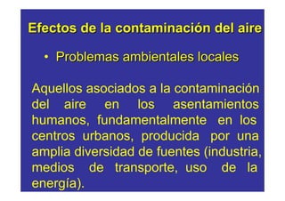Efectos de la contaminación del aire

  • Problemas ambientales locales

Aquellos asociados a la contaminación
del aire en los asentamientos
humanos, fundamentalmente en los
centros urbanos, producida por una
amplia diversidad de fuentes (industria,
medios de transporte, uso de la
energía).
 