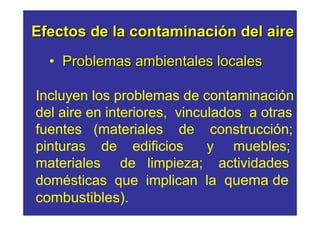 Efectos de la contaminación del aire
  • Problemas ambientales locales

Incluyen los problemas de contaminación
del aire en interiores, vinculados a otras
fuentes (materiales de construcción;
pinturas de edificios        y muebles;
materiales de limpieza; actividades
domésticas que implican la quema de
combustibles).
 