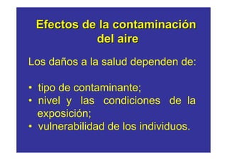 Efectos de la contaminación
           del aire
Los daños a la salud dependen de:

• tipo de contaminante;
• nivel y las condiciones de la
  exposición;
• vulnerabilidad de los individuos.
 