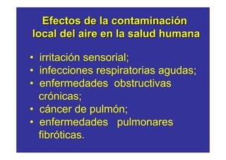 Efectos de la contaminación
local del aire en la salud humana

• irritación sensorial;
• infecciones respiratorias agudas;
• enfermedades obstructivas
  crónicas;
• cáncer de pulmón;
• enfermedades pulmonares
  fibróticas.
 