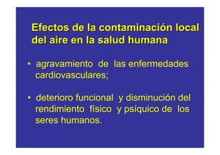Efectos de la contaminación local
del aire en la salud humana

• agravamiento de las enfermedades
  cardiovasculares;

• deterioro funcional y disminución del
  rendimiento físico y psíquico de los
  seres humanos.
 