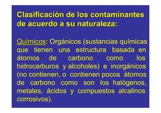 Clasificación de los contaminantes
de acuerdo a su naturaleza:

Químicos: Orgánicos (sustancias químicas
    micos
que tienen una estructura basada en
átomos de        carbono    como     los
hidrocarburos y alcoholes) e inorgánicos
(no contienen, o contienen pocos átomos
de carbono como son los halógenos,
metales, ácidos y compuestos alcalinos
corrosivos).
 