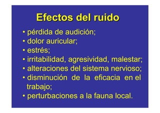 Efectos del ruido
• pérdida de audición;
• dolor auricular;
• estrés;
• irritabilidad, agresividad, malestar;
• alteraciones del sistema nervioso;
• disminución de la eficacia en el
  trabajo;
• perturbaciones a la fauna local.
 