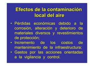 Efectos de la contaminación
          local del aire
• Pérdidas económicas debido a la
  corrosión, alteración y deterioro de
  materiales diversos y revestimientos
  de protección;
• Incremento de los costos de
  mantenimiento de la infraestructura;
• Gastos por las acciones orientadas
  a la vigilancia y control.
 