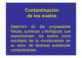 Contaminación
        de los suelos

Deterioro de las propiedades
físicas, químicas y biológicas que
experimentan los suelos, como
resultado de la incorporación en
su seno de diversas sustancias
contaminantes.
 