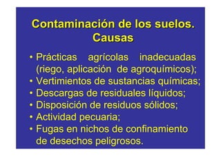 Contaminación de los suelos.
         Causas
• Prácticas agrícolas inadecuadas
  (riego, aplicación de agroquímicos);
• Vertimientos de sustancias químicas;
• Descargas de residuales líquidos;
• Disposición de residuos sólidos;
• Actividad pecuaria;
• Fugas en nichos de confinamiento
  de desechos peligrosos.
 