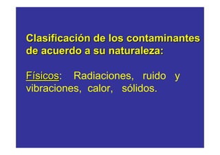 Clasificación de los contaminantes
de acuerdo a su naturaleza:

Físicos: Radiaciones, ruido y
  sicos
vibraciones, calor, sólidos.
 