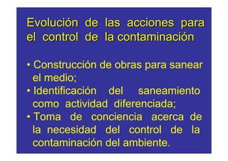 Evolución de las acciones para
el control de la contaminación

• Construcción de obras para sanear
  el medio;
• Identificación del saneamiento
  como actividad diferenciada;
• Toma de conciencia acerca de
  la necesidad del control de la
  contaminación del ambiente.
 