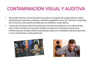 CONTAMINACION VISUAL Y AUDITIVA
•   Que puede referirse a la presencia de torres para el transporte de energía eléctrica, Vallas
    publicitarias en carreteras y avenidas, accidentes geográficos como las "cicatrices" producidas
    por la minería a cielo abierto, también por los vertederos a cielo abierto.
•   l exceso de sonido que altera las condiciones normales del ambiente en una determinada
    zona. Si bien el ruido no se acumula, traslada o mantiene en el tiempo como las otras
    contaminaciones, también puede causar grandes daños en la calidad de vida de las personas
    si no se controla bien o adecuadamente.
 