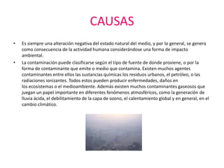 CAUSAS
•   Es siempre una alteración negativa del estado natural del medio, y por lo general, se genera
    como consecuencia de la actividad humana considerándose una forma de impacto
    ambiental.
•   La contaminación puede clasificarse según el tipo de fuente de donde proviene, o por la
    forma de contaminante que emite o medio que contamina. Existen muchos agentes
    contaminantes entre ellos las sustancias químicas los residuos urbanos, el petróleo, o las
    radiaciones ionizantes. Todos estos pueden producir enfermedades, daños en
    los ecosistemas o el medioambiente. Además existen muchos contaminantes gaseosos que
    juegan un papel importante en diferentes fenómenos atmosféricos, como la generación de
    lluvia ácida, el debilitamiento de la capa de ozono, el calentamiento global y en general, en el
    cambio climático.
 