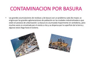 CONTAMINACION POR BASURA
•   Las grandes acumulaciones de residuos y de basura son un problema cada día mayor, se
    origina por las grandes aglomeraciones de población en las ciudades industrializadas o que
    están en proceso de urbanización. La basura es acumulada mayormente en vertederos, pero
    muchas veces es arrastrada por el viento o ríos y se dispersa por la superficie de la tierra y
    algunas veces llega hasta el océano.
 