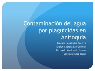 Contaminación del agua
     por plaguicidas en
             Antioquia
            Ernesto Hernández Becerra
            Evelyn Cabrera San German
            Fernando Maldonado Juárez
                  Santiago Hülsz Braun
 