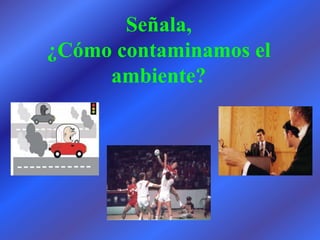 Señala,
¿Cómo contaminamos el
     ambiente?
 