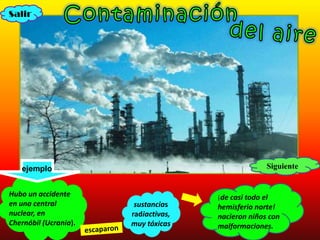 Salir




   ejemplo                                          Siguiente


Hubo un accidente                     ¡de casi todo el
en una central          sustancias    hemisferio norte!
nuclear, en            radiactivas,   nacieron niños con
Chernóbil (Ucrania).   muy tóxicas    malformaciones.
 