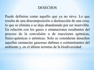 DESECHOS

Puede definirse como aquello que ya no sirve. Lo que
resulta de una descomposición o destrucción de una cosa,
lo que se elimina o se deja abandonado por ser inservible.
En relación con los gases o emanaciones resultantes del
proceso de la convulsión o de reacciones químicas,
físico-químicas o atómicas. Solo se consideran desechos
aquellas sustancias gaseosas dañinas o contaminantes del
ambiente y, en el último termino de la biodiversidad.
 