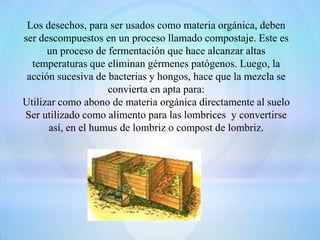 Los desechos, para ser usados como materia orgánica, deben
ser descompuestos en un proceso llamado compostaje. Este es
      un proceso de fermentación que hace alcanzar altas
  temperaturas que eliminan gérmenes patógenos. Luego, la
 acción sucesiva de bacterias y hongos, hace que la mezcla se
                    convierta en apta para:
Utilizar como abono de materia orgánica directamente al suelo
Ser utilizado como alimento para las lombrices y convertirse
      así, en el humus de lombriz o compost de lombriz.
 