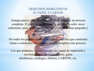 DESECHOS INORGÁNICOS
                  EL PAPEL Y CARTON

  Aunque parece sencillo, el reciclado de papel es un proceso
   complejo. El parel se puede reciclar de cinco a ocho veces
solamente, pues la fibra cada vez se va tornando mas pequeña y
                             débil.

No todos los papeles pueden reciclarse, pues los que contienen
tintas o colorantes no ayudan a que se complete este proceso.

  Los que podemos reciclar pueden ser: papel de impresión y
            escritura, papel continuo, sobres, guías
        telefónicas, catálogos, folletos, CARTON, etc.
 