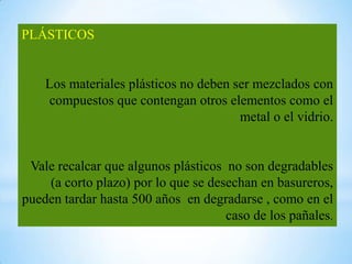 PLÁSTICOS


    Los materiales plásticos no deben ser mezclados con
    compuestos que contengan otros elementos como el
                                       metal o el vidrio.


 Vale recalcar que algunos plásticos no son degradables
    (a corto plazo) por lo que se desechan en basureros,
pueden tardar hasta 500 años en degradarse , como en el
                                     caso de los pañales.
 
