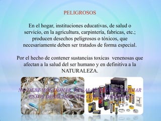 PELIGROSOS

    En el hogar, instituciones educativas, de salud o
  servicio, en la agricultura, carpintería, fabricas, etc.;
      producen desechos peligrosos o tóxicos, que
  necesariamente deben ser tratados de forma especial.

Por el hecho de contener sustancias toxicas venenosas que
   afectan a la salud del ser humano y en definitiva a la
                      NATURALEZA.


NO DEBEMOS DONAR, REGALAR O INTERCAMBIAR
   ESTOS DESECHOS CON OTRAS PERSONAS.
 
