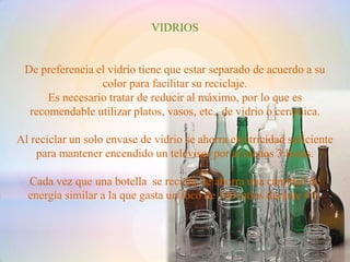 VIDRIOS


 De preferencia el vidrio tiene que estar separado de acuerdo a su
                 color para facilitar su reciclaje.
      Es necesario tratar de reducir al máximo, por lo que es
  recomendable utilizar platos, vasos, etc., de vidrio o cerámica.

Al reciclar un solo envase de vidrio se ahorra electricidad suficiente
    para mantener encendido un televisor por al menos 3 horas.

  Cada vez que una botella se recicla, se ahorra una cantidad de
  energía similar a la que gasta un foco de 100vatios durante 4 h.
 