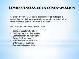 CONSECUENCIAS DE LA CONTAMINACION

Es difícil determinar los daños o consecuencias dadas por la
contaminación, daños que particularmente afectan a todos los
seres vivos sean plantas, animales o humanos.

Los daños son realmente severos como:

   Cambio irregular climático
   Descongelamiento de los polos
   Contaminación del mineral vital
   Extinción de animales
   Enfermedades respiratorias
   Enfermedades auditivas
   Consecuencias genéticas
 