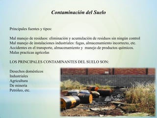 Contaminación del Suelo


Principales fuentes y tipos:

Mal manejo de residuos: eliminación y acumulación de residuos sin ningún control
Mal manejo de instalaciones industriales: fugas, almacenamiento incorrecto, etc.
Accidentes en el transporte, almacenamiento y manejo de productos químicos.
Malas practicas agrícolas

LOS PRINCIPALES CONTAMINANTES DEL SUELO SON:

Desechos domésticos
Industriales
Agricultura
De minería
Petróleo, etc.
 