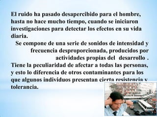 El ruido ha pasado desapercibido para el hombre,
hasta no hace mucho tiempo, cuando se iniciaron
investigaciones para detectar los efectos en su vida
diaria.
  Se compone de una serie de sonidos de intensidad y
         frecuencia desproporcionada, producidos por
                   actividades propias del desarrollo .
Tiene la peculiaridad de afectar a todas las personas,
y esto lo diferencia de otros contaminantes para los
que algunos individuos presentan cierta resistencia y
tolerancia.
 