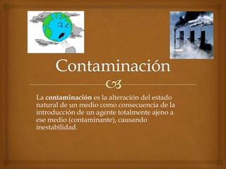 La contaminación es la alteración del estado
natural de un medio como consecuencia de la
introducción de un agente totalmente ajeno a
ese medio (contaminante), causando
inestabilidad.
 