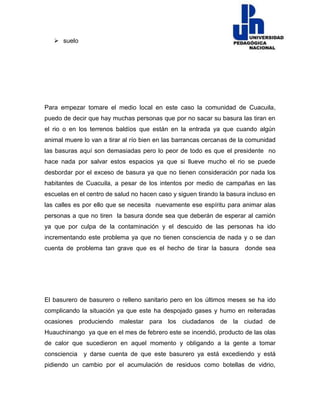  suelo
Para empezar tomare el medio local en este caso la comunidad de Cuacuila,
puedo de decir que hay muchas personas que por no sacar su basura las tiran en
el rio o en los terrenos baldíos que están en la entrada ya que cuando algún
animal muere lo van a tirar al río bien en las barrancas cercanas de la comunidad
las basuras aquí son demasiadas pero lo peor de todo es que el presidente no
hace nada por salvar estos espacios ya que si llueve mucho el rio se puede
desbordar por el exceso de basura ya que no tienen consideración por nada los
habitantes de Cuacuila, a pesar de los intentos por medio de campañas en las
escuelas en el centro de salud no hacen caso y siguen tirando la basura incluso en
las calles es por ello que se necesita nuevamente ese espíritu para animar alas
personas a que no tiren la basura donde sea que deberán de esperar al camión
ya que por culpa de la contaminación y el descuido de las personas ha ido
incrementando este problema ya que no tienen consciencia de nada y o se dan
cuenta de problema tan grave que es el hecho de tirar la basura donde sea
El basurero de basurero o relleno sanitario pero en los últimos meses se ha ido
complicando la situación ya que este ha despojado gases y humo en reiteradas
ocasiones produciendo malestar para los ciudadanos de la ciudad de
Huauchinango ya que en el mes de febrero este se incendió, producto de las olas
de calor que sucedieron en aquel momento y obligando a la gente a tomar
consciencia y darse cuenta de que este basurero ya está excediendo y está
pidiendo un cambio por el acumulación de residuos como botellas de vidrio,
 
