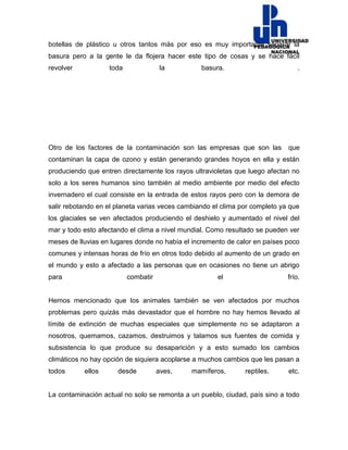 botellas de plástico u otros tantos más por eso es muy importante separar la
basura pero a la gente le da flojera hacer este tipo de cosas y se hace fácil
revolver toda la basura. .
Otro de los factores de la contaminación son las empresas que son las que
contaminan la capa de ozono y están generando grandes hoyos en ella y están
produciendo que entren directamente los rayos ultravioletas que luego afectan no
solo a los seres humanos sino también al medio ambiente por medio del efecto
invernadero el cual consiste en la entrada de estos rayos pero con la demora de
salir rebotando en el planeta varias veces cambiando el clima por completo ya que
los glaciales se ven afectados produciendo el deshielo y aumentado el nivel del
mar y todo esto afectando el clima a nivel mundial. Como resultado se pueden ver
meses de lluvias en lugares donde no había el incremento de calor en países poco
comunes y intensas horas de frío en otros todo debido al aumento de un grado en
el mundo y esto a afectado a las personas que en ocasiones no tiene un abrigo
para combatir el frío.
Hemos mencionado que los animales también se ven afectados por muchos
problemas pero quizás más devastador que el hombre no hay hemos llevado al
límite de extinción de muchas especiales que simplemente no se adaptaron a
nosotros, quemamos, cazamos, destruimos y talamos sus fuentes de comida y
subsistencia lo que produce su desaparición y a esto sumado los cambios
climáticos no hay opción de siquiera acoplarse a muchos cambios que les pasan a
todos ellos desde aves, mamíferos, reptiles, etc.
La contaminación actual no solo se remonta a un pueblo, ciudad, país sino a todo
 