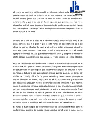 el mundo ya que todos habitamos allí, la catástrofe natural sería tan grande que
podría incluso producir la extinción de la raza humana, los países en todo el
mundo emiten gases que vulneran la capa de ozono como se mencionaban
anteriormente y que a su vez producen agujeros que permiten que los rayos
ultravioleta del sol entre directamente produciendo problemas en la piel, ya que
hay mucha gente con ese problema y aunque han inventado bloqueadores no te
sirven por que el sol entra
de lleno en tu piel en el caso de la naturaleza afecta ciclos básicos como el del
agua, carbono, etc. Y el peor y que se está viendo en este momento es el del
clima ya que las oleadas de calor y frío extremo están ocasionado desastres
naturales como tsunamis, huracanes, tornados terremotos en todo el mundo
ejemplo el sucedido en Asia que mato demasiadas vidas y que puso al mundo en
alerta porque indudablemente las causas se verán visibles en estas décadas.
Algunos mecanismos empleados para combatir la contaminación mundial fue el
tratado de Kyoto que trato de reducir la emisión de gases a la atmósfera por medio
de convenios de los países para que sus empresas dejaran de expulsar el humo
en horas de trabajo lo mas que pudieran, al igual que los gases de los carros por
medios de control y utilización de gases naturales y biocarburantes para que no
afecten al medio, un invento muy bueno es el alcohol carburante que mezclado
con la gasolina producen menos contaminación en la atmósfera y que ingenios
como el providencia e incauta están abasteciendo a todo el territorio nacional este
proceso se consigue por medio de la caña de azúcar y que a nivel mundial Brasil
es uno de los pioneros de este la gasolina del futuro, pero también se están
buscando salidas como los carros híbridos o eléctricos que reducirían la emisión
en un porcentaje muy bajo esa sería una buena manera de cuidar el medio
ambiente ya que la tecnología va incrementando conforme pasa el tiempo.
El mundo a diversos tipos de contaminación que se hayan presente tales como la
contaminación auditiva, de forestal, visual, residual por el smog o humo, etc. La
 