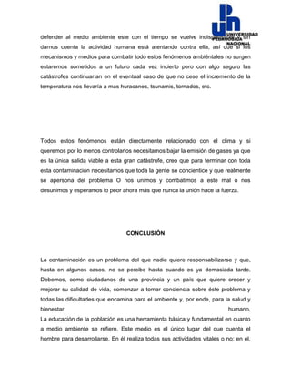 defender al medio ambiente este con el tiempo se vuelve indispensable y sin
darnos cuenta la actividad humana está atentando contra ella, así que si los
mecanismos y medios para combatir todo estos fenómenos ambiéntales no surgen
estaremos sometidos a un futuro cada vez incierto pero con algo seguro las
catástrofes continuarían en el eventual caso de que no cese el incremento de la
temperatura nos llevaría a mas huracanes, tsunamis, tornados, etc.
Todos estos fenómenos están directamente relacionado con el clima y si
queremos por lo menos controlarlos necesitamos bajar la emisión de gases ya que
es la única salida viable a esta gran catástrofe, creo que para terminar con toda
esta contaminación necesitamos que toda la gente se concientice y que realmente
se apersona del problema O nos unimos y combatimos a este mal o nos
desunimos y esperamos lo peor ahora más que nunca la unión hace la fuerza.
CONCLUSIÓN
La contaminación es un problema del que nadie quiere responsabilizarse y que,
hasta en algunos casos, no se percibe hasta cuando es ya demasiada tarde.
Debemos, como ciudadanos de una provincia y un país que quiere crecer y
mejorar su calidad de vida, comenzar a tomar conciencia sobre éste problema y
todas las dificultades que encamina para el ambiente y, por ende, para la salud y
bienestar humano.
La educación de la población es una herramienta básica y fundamental en cuanto
a medio ambiente se refiere. Este medio es el único lugar del que cuenta el
hombre para desarrollarse. En él realiza todas sus actividades vitales o no; en él,
 