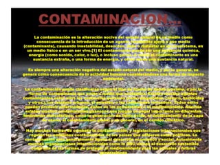 CONTAMINACION…
La contaminación es la alteración nociva del estado natural de un medio como
consecuencia de la introducción de un agente totalmente ajeno a ese medio
(contaminante), causando inestabilidad, desorden, daño o malestar en un ecosistema, en
un medio físico o en un ser vivo.[1] El contaminante puede ser una sustancia química,
energía (como sonido, calor, o luz), o incluso genes. A veces el contaminante es una
sustancia extraña, o una forma de energía, y otras veces una sustancia natural.
Es siempre una alteración negativa del estado natural del medio, y por lo general, se
genera como consecuencia de la actividad humana considerándose una forma de impacto
ambiental.
La contaminación puede clasificarse según el tipo de fuente de donde proviene, o por la
forma de contaminante que emite o medio que contamina. Existen muchos agentes
contaminantes entre ellos las sustancias químicas (como plaguicidas, cianuro, herbicidas
y otros.), los residuos urbanos, el petróleo, o las radiaciones ionizantes. Todos estos
pueden producir enfermedades, daños en los ecosistemas o el medioambiente. Además
existen muchos contaminantes gaseosos que juegan un papel importante en diferentes
fenómenos atmosféricos, como la generación de lluvia ácida, el debilitamiento de la capa
de ozono, el calentamiento global y en general, en el cambio climático.
Hay muchas formas de combatir la contaminación, y legislaciones internacionales que
regulan las emisiones contaminantes de los países que adhieren estas políticas. La
contaminación esta generalmente ligada al desarrollo económico y social. Actualmente
muchas organizaciones internacionales como la ONU ubican al desarrollo sostenible
como una de las formas de proteger al medioambiente para las actuales y futuras
generaciones
 