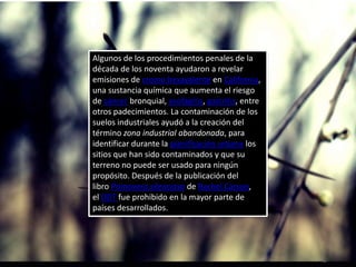 Algunos de los procedimientos penales de la
década de los noventa ayudaron a revelar
emisiones de cromo hexavalente en California,
una sustancia química que aumenta el riesgo
de cáncer bronquial, esofagitis, gastritis, entre
otros padecimientos. La contaminación de los
suelos industriales ayudó a la creación del
término zona industrial abandonada, para
identificar durante la planificación urbana los
sitios que han sido contaminados y que su
terreno no puede ser usado para ningún
propósito. Después de la publicación del
libro Primavera silenciosa de Rachel Carson,
el DDT fue prohibido en la mayor parte de
países desarrollados.
 