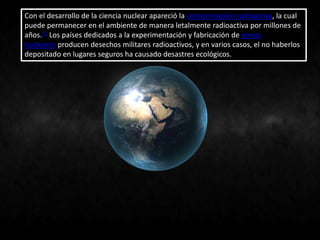 Con el desarrollo de la ciencia nuclear apareció la contaminación radioactiva, la cual
puede permanecer en el ambiente de manera letalmente radioactiva por millones de
años.11 Los países dedicados a la experimentación y fabricación de armas
nucleares producen desechos militares radioactivos, y en varios casos, el no haberlos
depositado en lugares seguros ha causado desastres ecológicos.
 