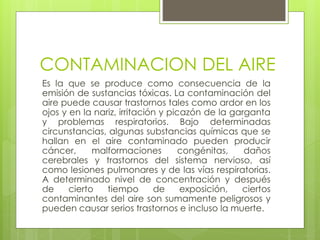 CONTAMINACION DEL AIRE
Es la que se produce como consecuencia de la
emisión de sustancias tóxicas. La contaminación del
aire puede causar trastornos tales como ardor en los
ojos y en la nariz, irritación y picazón de la garganta
y problemas respiratorios. Bajo determinadas
circunstancias, algunas substancias químicas que se
hallan en el aire contaminado pueden producir
cáncer, malformaciones congénitas, daños
cerebrales y trastornos del sistema nervioso, así
como lesiones pulmonares y de las vías respiratorias.
A determinado nivel de concentración y después
de cierto tiempo de exposición, ciertos
contaminantes del aire son sumamente peligrosos y
pueden causar serios trastornos e incluso la muerte.
 