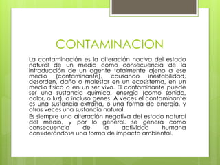 CONTAMINACION
La contaminación es la alteración nociva del estado
natural de un medio como consecuencia de la
introducción de un agente totalmente ajeno a ese
medio (contaminante), causando inestabilidad,
desorden, daño o malestar en un ecosistema, en un
medio físico o en un ser vivo. El contaminante puede
ser una sustancia química, energía (como sonido,
calor, o luz), o incluso genes. A veces el contaminante
es una sustancia extraña, o una forma de energía, y
otras veces una sustancia natural.
Es siempre una alteración negativa del estado natural
del medio, y por lo general, se genera como
consecuencia de la actividad humana
considerándose una forma de impacto ambiental.
 