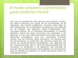 El medio ambiente contaminado:
¿que podemos hacer?
Uno de los problemas más graves que afecta a todos
los seres humanos por igual, en la actualidad, es el
deterioro del medio ambiente. Durante este siglo se
han producido las catástrofes ecológicas más graves
en la historia del planeta. Estas catástrofes han
causado daños, en su mayoría irreparables, a nuestro
planeta. Tanto los seres humanos, los animales y las
plantas se han visto directamente afectados por estos
desastres ecológicos, que son causados, muchas
veces, por los mismos seres humanos. La destrucción
de los bosques, la extinción de diversas especies, así
como la contaminación atmosférica, son algunas de
las consecuencias de la actitud irresponsable del ser
humano; la ambición y el egoísmo del hombre al
pensar que puede hacer lo que desee con los recursos
que le brinda el planeta, lo están llevando hacia su
autodestrucción.
 