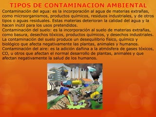 Contaminación del agua: es la incorporación al agua de materias extrañas,
como microorganismos, productos químicos, residuos industriales, y de otros
tipos o aguas residuales. Estas materias deterioran la calidad del agua y la
hacen inútil para los usos pretendidos.
Contaminación del suelo: es la incorporación al suelo de materias extrañas,
como basura, desechos tóxicos, productos químicos, y desechos industriales.
La contaminación del suelo produce un desequilibrio físico, químico y
biológico que afecta negativamente las plantas, animales y humanos.
Contaminación del aire: es la adición dañina a la atmósfera de gases tóxicos,
CO, u otros que afectan el normal desarrollo de plantas, animales y que
afectan negativamente la salud de los humanos.

 