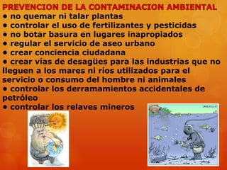 • no quemar ni talar plantas
• controlar el uso de fertilizantes y pesticidas
• no botar basura en lugares inapropiados
• regular el servicio de aseo urbano
• crear conciencia ciudadana
• crear vías de desagües para las industrias que no
lleguen a los mares ni ríos utilizados para el
servicio o consumo del hombre ni animales
• controlar los derramamientos accidentales de
petróleo
• controlar los relaves mineros

 