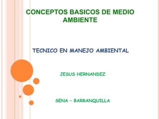 CONCEPTOS BASICOS DE MEDIO
AMBIENTE
JESUS HERNANDEZ
SENA – BARRANQUILLA
TECNICO EN MANEJO AMBIENTAL
 