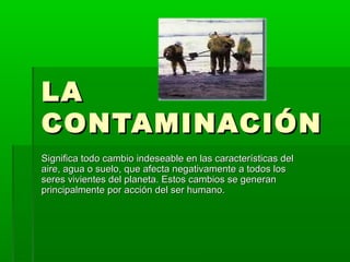 LALA
CONTAMINACIÓNCONTAMINACIÓN
Significa todo cambio indeseable en las características delSignifica todo cambio indeseable en las características del
aire, agua o suelo, que afecta negativamente a todos losaire, agua o suelo, que afecta negativamente a todos los
seres vivientes del planeta. Estos cambios se generanseres vivientes del planeta. Estos cambios se generan
principalmente por acción del ser humano.principalmente por acción del ser humano.
 