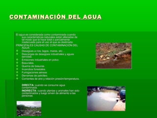 CONTAMINACIÓN DEL AGUACONTAMINACIÓN DEL AGUA
El agua es considerada como contaminada cuandoEl agua es considerada como contaminada cuando
sus características naturales están alteradas desus características naturales están alteradas de
tal modo que la hace total o parcialmentetal modo que la hace total o parcialmente
inadecuada para el uso al que es destinada.inadecuada para el uso al que es destinada.
PRINCIPALES CAUSAS DE CONTAMINACIÓN DELPRINCIPALES CAUSAS DE CONTAMINACIÓN DEL
AGUA:AGUA:
 Desagües a ríos, lagos, mares, etc…Desagües a ríos, lagos, mares, etc…
 Descargas de desagües industriales y aguasDescargas de desagües industriales y aguas
servidas.servidas.
 Emisiones industriales en polvo.Emisiones industriales en polvo.
 Basurales.Basurales.
 Quema de basuras.Quema de basuras.
 Incendios forestales.Incendios forestales.
 Fumigaciones aéreas.Fumigaciones aéreas.
 Derrames de petróleo.Derrames de petróleo.
 Corrientes de aire y relación presión/temperatura.Corrientes de aire y relación presión/temperatura.
DIRECTA:DIRECTA: cuando se consume aguacuando se consume agua
contaminada.contaminada.
INDIRECTA:INDIRECTA: cuando plantas y animales han sidocuando plantas y animales han sido
contaminados y luego sirven de alimento a lascontaminados y luego sirven de alimento a las
personaspersonas..
 